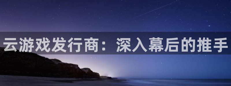 天辰平台况7O777：云游戏发行商：深入幕后的推手